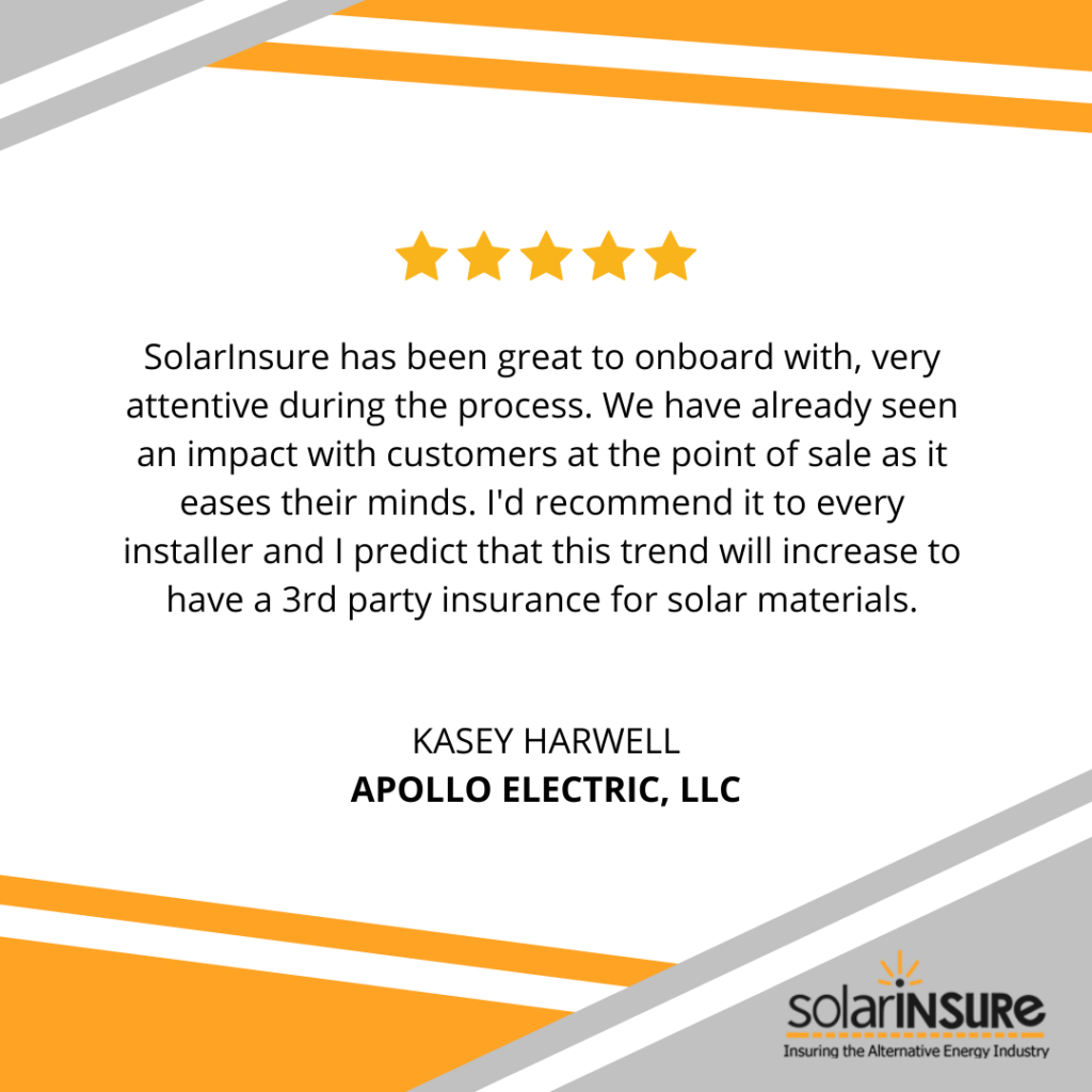“Solar Insure has been great to onboard with, very attentive during the process. We have already seen an impact with customers at the point of sale as it eases their minds. I'd recommend it to every installer and I predict that this trend will increase to have a 3rd party insurance for solar materials.” - Kasey Harwell, Apollo Electric, LLC